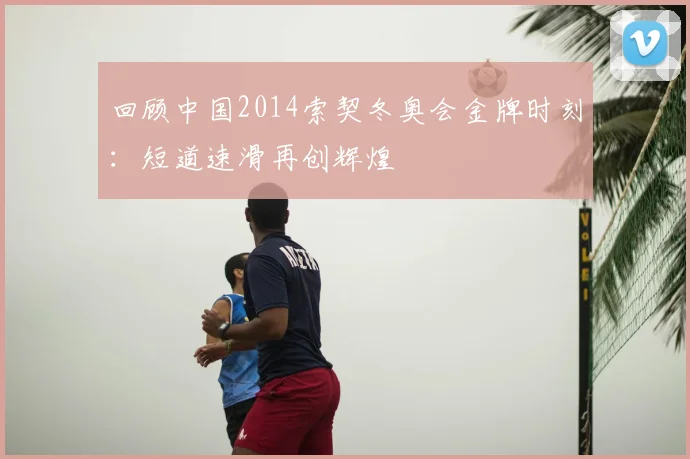 回顾中国2014索契冬奥会金牌时刻：短道速滑再创辉煌